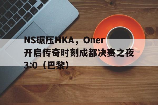 NS碾压HKA,Oner开启传奇时刻成都决赛之夜3:0(巴黎) NS碾压HKA,Oner开启传奇时刻成都决赛之夜3:0(巴黎)