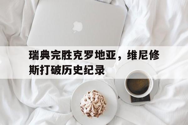 瑞典完胜克罗地亚,维尼修斯打破历史纪录的简单介绍 瑞典完胜克罗地亚,维尼修斯打破历史纪录的简单介绍